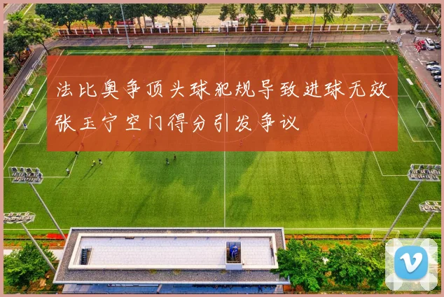 法比奥争顶头球犯规导致进球无效张玉宁空门得分引发争议