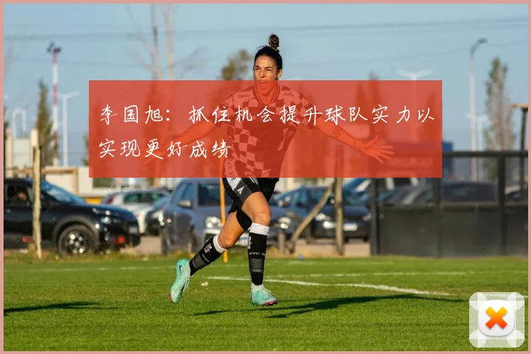 李国旭：抓住机会提升球队实力以实现更好成绩
