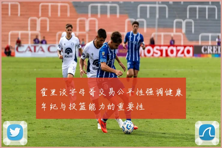 霍里谈字母哥交易公平性强调健康年纪与投篮能力的重要性
