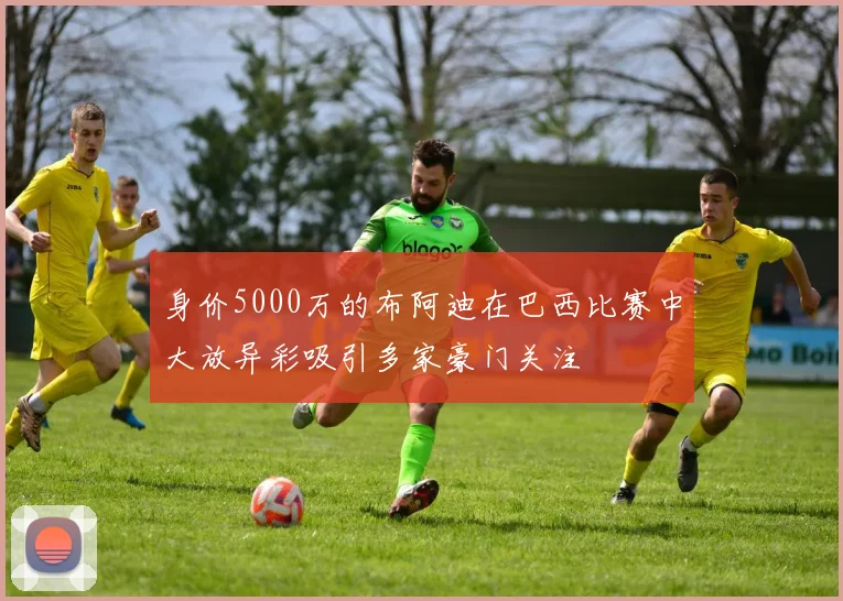 身价5000万的布阿迪在巴西比赛中大放异彩吸引多家豪门关注
