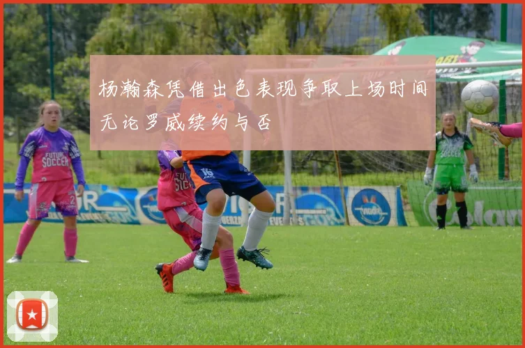 杨瀚森凭借出色表现争取上场时间无论罗威续约与否