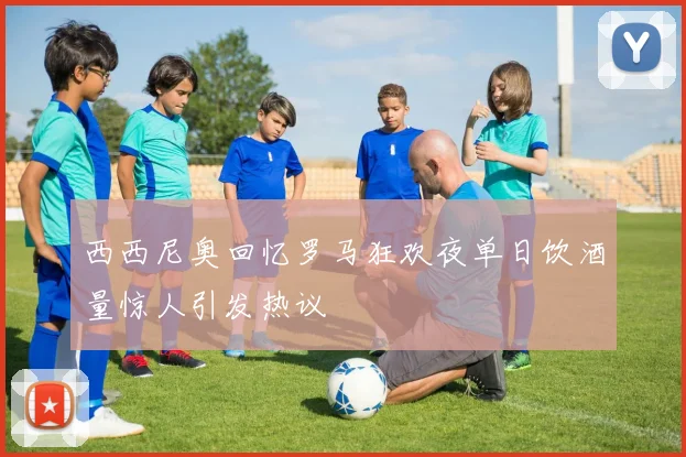西西尼奥回忆罗马狂欢夜单日饮酒量惊人引发热议