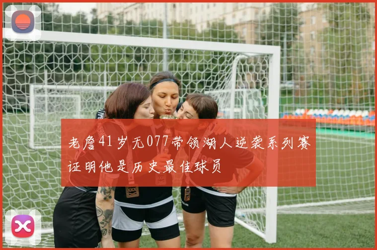 老詹41岁无077带领湖人逆袭系列赛证明他是历史最佳球员