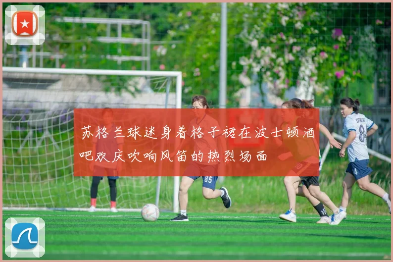 苏格兰球迷身着格子裙在波士顿酒吧欢庆吹响风笛的热烈场面