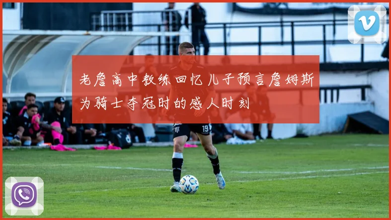 老詹高中教练回忆儿子预言詹姆斯为骑士夺冠时的感人时刻