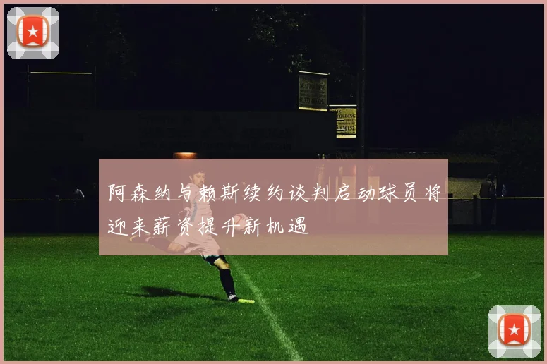 阿森纳与赖斯续约谈判启动球员将迎来薪资提升新机遇