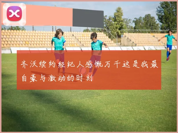 齐沃续约经纪人感慨万千这是我最自豪与激动的时刻