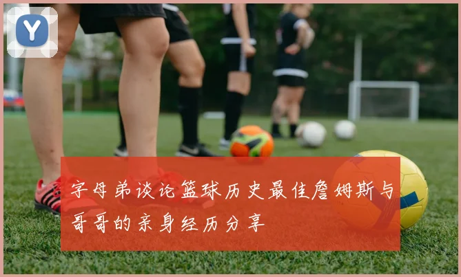 字母弟谈论篮球历史最佳詹姆斯与哥哥的亲身经历分享
