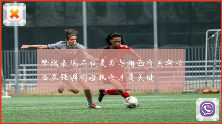 锋线表现不佳是否与梅西有关斯卡洛尼强调创造机会才是关键