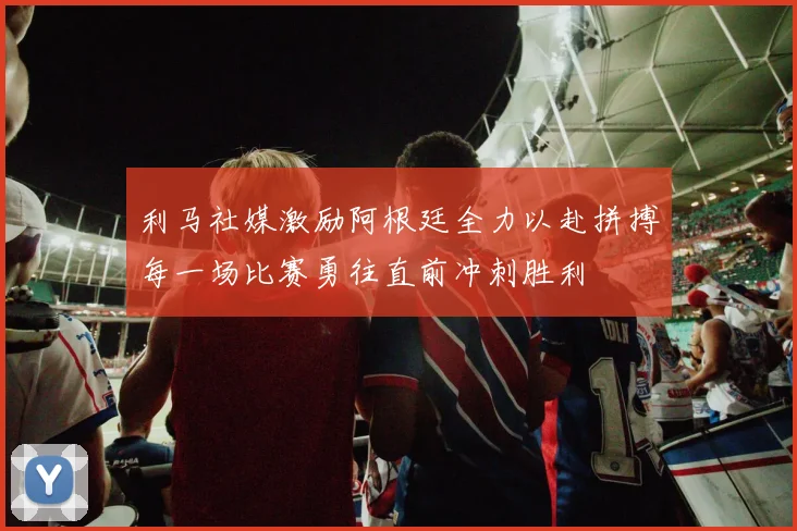利马社媒激励阿根廷全力以赴拼搏每一场比赛勇往直前冲刺胜利