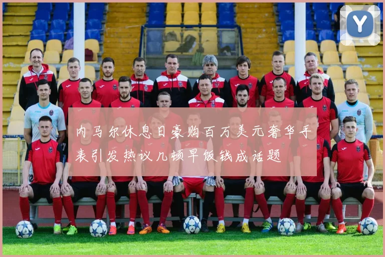内马尔休息日豪购百万美元奢华手表引发热议几顿早饭钱成话题