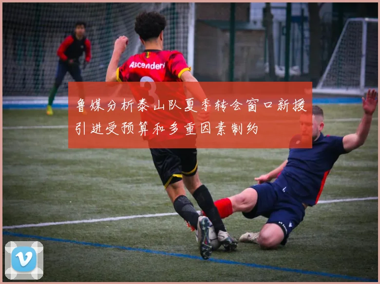鲁媒分析泰山队夏季转会窗口新援引进受预算和多重因素制约