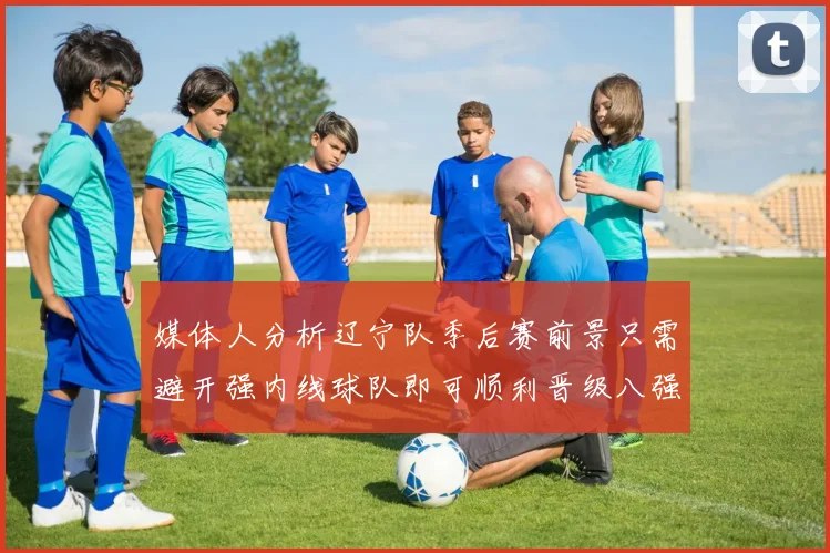 媒体人分析辽宁队季后赛前景只需避开强内线球队即可顺利晋级八强