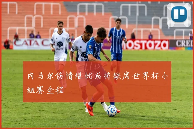 内马尔伤情堪忧或将缺席世界杯小组赛全程
