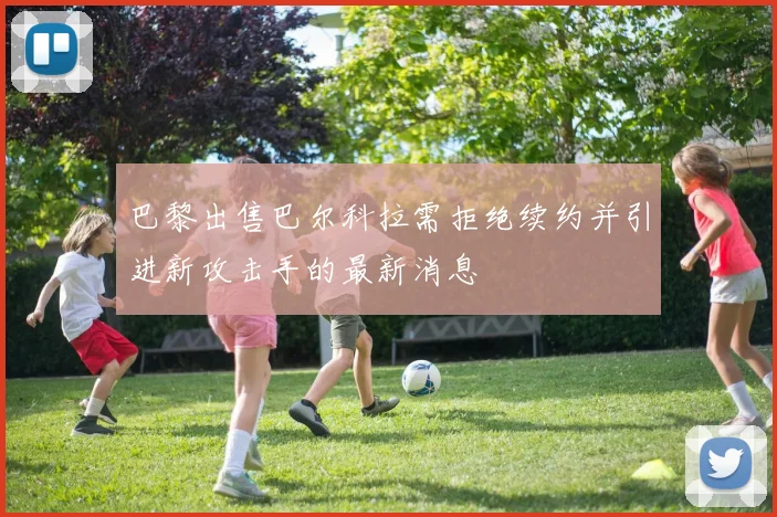 巴黎出售巴尔科拉需拒绝续约并引进新攻击手的最新消息
