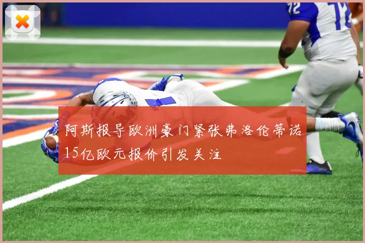 阿斯报导欧洲豪门紧张弗洛伦蒂诺15亿欧元报价引发关注