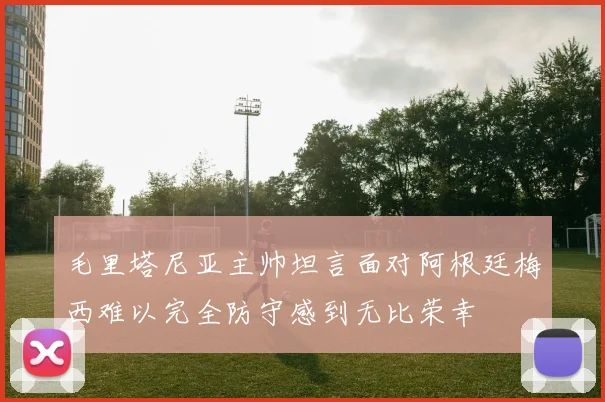 毛里塔尼亚主帅坦言面对阿根廷梅西难以完全防守感到无比荣幸
