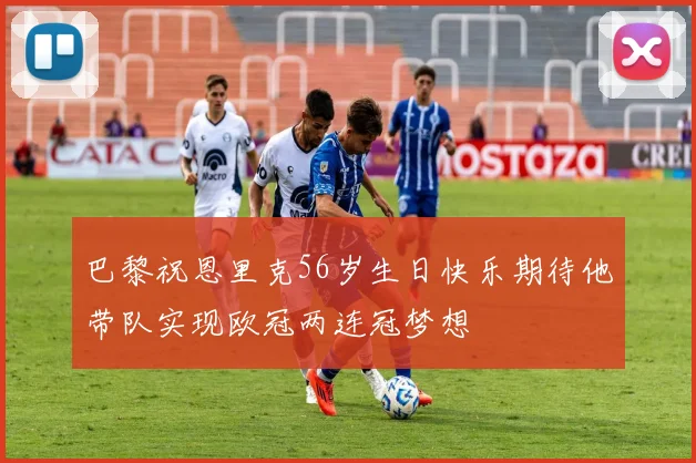 巴黎祝恩里克56岁生日快乐期待他带队实现欧冠两连冠梦想