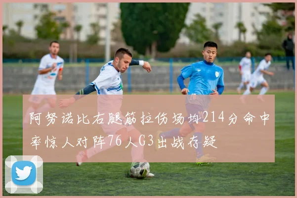 阿努诺比右腿筋拉伤场均214分命中率惊人对阵76人G3出战存疑