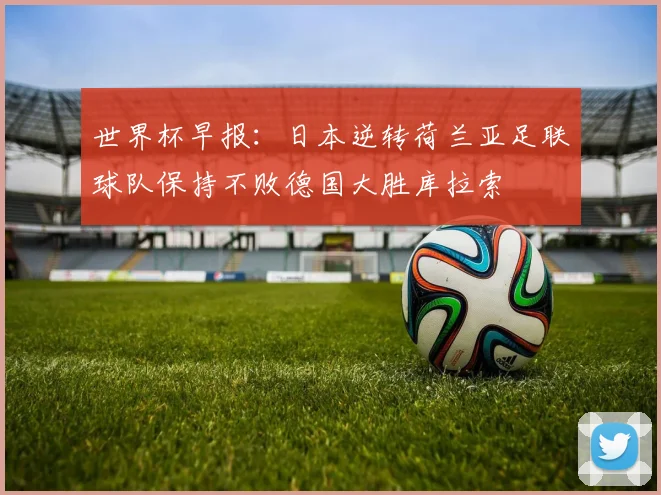 世界杯早报：日本逆转荷兰亚足联球队保持不败德国大胜库拉索