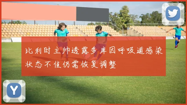 比利时主帅透露多库因呼吸道感染状态不佳仍需恢复调整