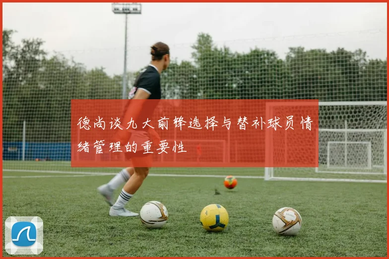 德尚谈九大前锋选择与替补球员情绪管理的重要性
