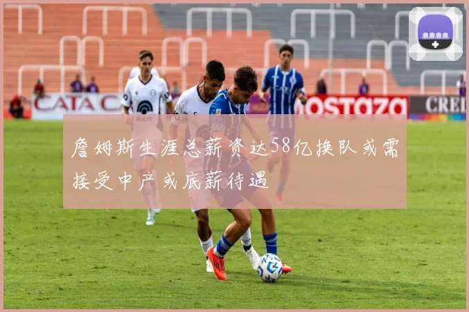 詹姆斯生涯总薪资达58亿换队或需接受中产或底薪待遇