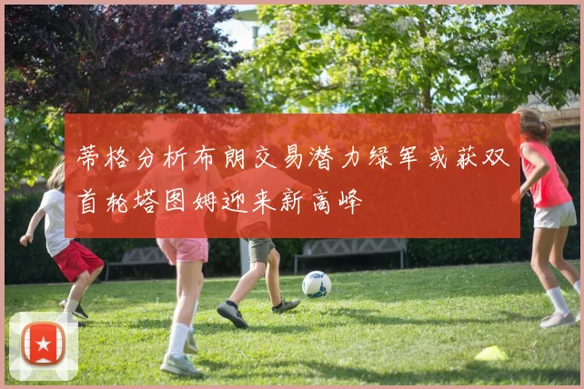 蒂格分析布朗交易潜力绿军或获双首轮塔图姆迎来新高峰