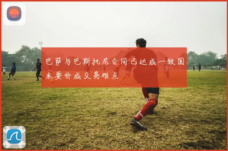 巴萨与巴斯托尼合同已达成一致国米要价成交易难点