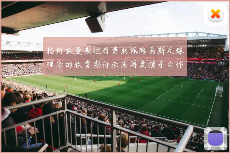 格列兹曼表达对费利佩路易斯足球理念的欣赏期待未来再度携手合作